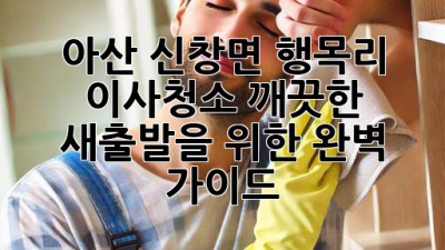 아산 신창면 행목리 이사청소: 깨끗한 새출발을 위한 완벽 가이드